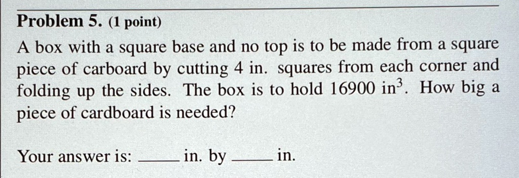 problem 5 1 point a box with a square base and no top is to be made from a square piece of cardboard by cutting 4 in squares from each corner and folding up the sides the box is to hold 1690 20506