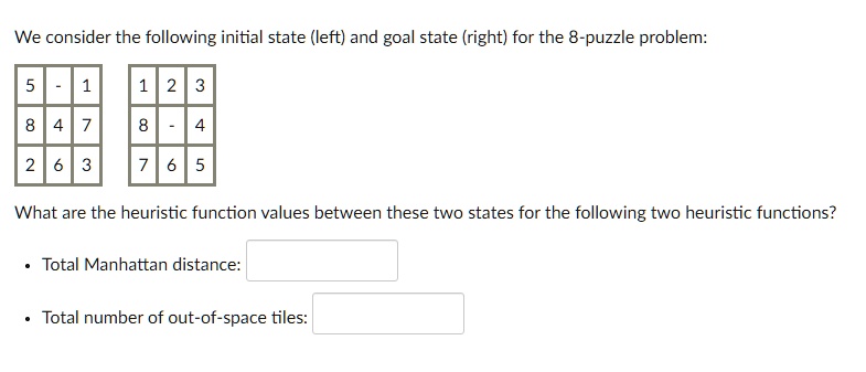 We consider the following initial state (left) and goal state (right) for the 8-puzzle problem:

5 - 1
8 4 7
2 6 3

1 2 3
8 - 4
7 6 5

What are the heuristic function values between these two states for the following two heuristic functions?

• Total Manhattan distance:
• Total number of out-of-space tiles: