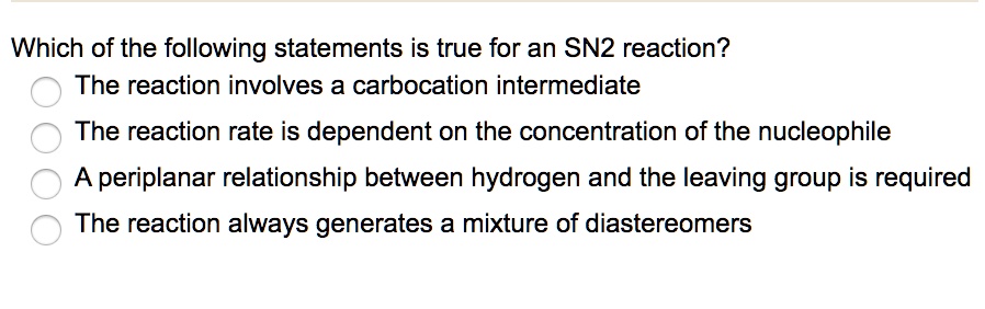 Which of the following statements is true for an SN2 reaction?
The reaction involves a carbocation intermediate
The reaction rate is dependent on the concentration of the nucleophile
A periplanar relationship between hydrogen and the leaving group is required
The reaction always generates a mixture of diastereomers