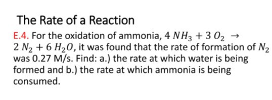 The Rate of a Reaction
E.4. For the oxidation of ammonia, 4 NH3+3 O2→ 2  N2+6 H2O, it was found that the rate of formation of N2 was 0.27 M / s. Find: a.) the rate at which water is being formed and b.) the rate at which ammonia is being consumed.