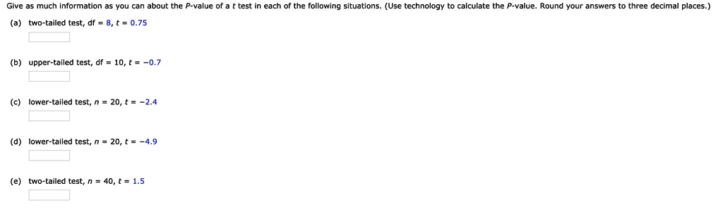 Give as much information as you can about the P-value of a t test in each of the following situations. (Use technology to calculate the P-value. Round your answers to three decimal places.)
(a) two-tailed test, df = 8, t = 0.75
(b) upper-tailed test, df = 10, t = -0.7
(c) lower-tailed test, n = 20, t = -2.4
(d) lower-tailed test, n = 20, t = -4.9
(e) two-tailed test, n = 40, t = 1.5