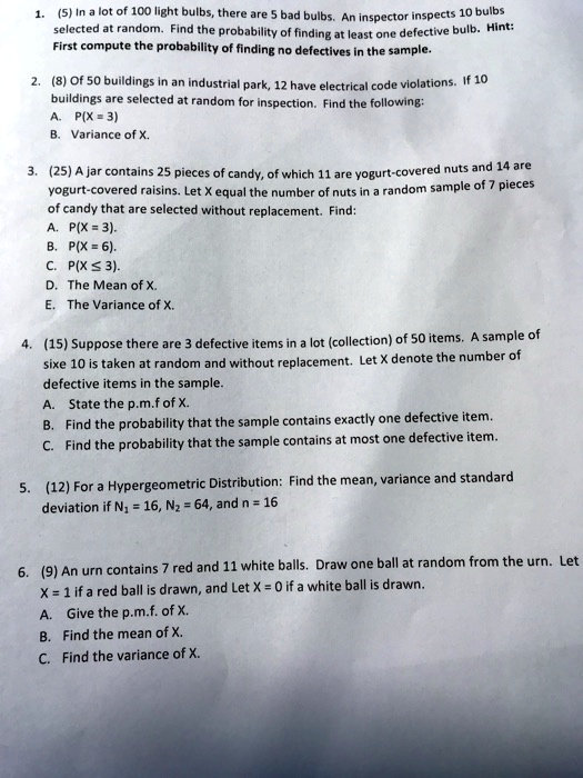 1. (5) In a lot of 100 light bulbs, there are 5 bad bulbs. An inspector inspects 10 bulbs selected at random. Find the probability of finding at least one defective bulb. Hint: First compute the probability of finding no defectives in the sample.

2. (8) Of 50 buildings in an industrial park, 12 have electrical code violations. If 10 buildings are selected at random for inspection. Find the following:
A. P(X = 3)
B. Variance of X.

3. (25) A jar contains 25 pieces of candy, of which 11 are yogurt-covered nuts and 14 are yogurt-covered raisins. Let X equal the number of nuts in a random sample of 7 pieces of candy that are selected without replacement. Find:
A. P(X = 3).
B. P(X = 6).
C. P(X ? 3).
D. The Mean of X.
E. The Variance of X.

4. (15) Suppose there are 3 defective items in a lot (collection) of 50 items. A sample of sixe 10 is taken at random and without replacement. Let X denote the number of defective items in the sample.
A. State the p.m.f of X.
B. Find the probability that the sample contains exactly one defective item.
C. Find the probability that the sample contains at most one defective item.

5. (12) For a Hypergeometric Distribution: Find the mean, variance and standard deviation if N1 = 16, N2 = 64, and n = 16

6. (9) An urn contains 7 red and 11 white balls. Draw one ball at random from the urn. Let X = 1 if a red ball is drawn, and Let X = 0 if a white ball is drawn.
A. Give the p.m.f. of X.
B. Find the mean of X.
C. Find the variance of X.