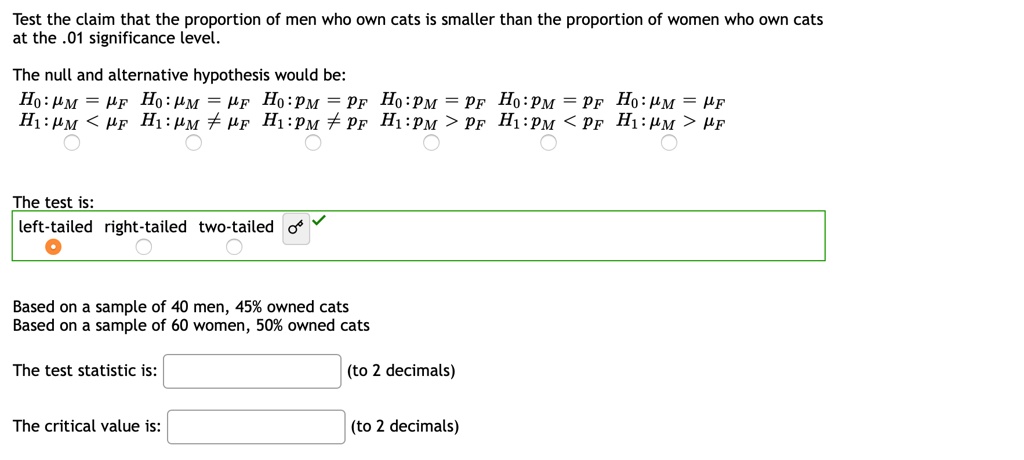 Test the claim that the proportion of men who own cats is smaller than the proportion of women who own cats at the .01 significance level.

The null and alternative hypothesis would be:
H0: ?M = ?F H0: ?M = ?F H0: pM = pF H0: pM = pF H0: pM = pF H0: ?M = ?F
H1: ?M < ?F H1: ?M ? ?F H1: pM ? pF H1: pM > pF H1: pM < pF H1: ?M > ?F

The test is:
left-tailed right-tailed two-tailed

Based on a sample of 40 men, 45% owned cats
Based on a sample of 60 women, 50% owned cats

The test statistic is:
(to 2 decimals)

The critical value is:
(to 2 decimals)