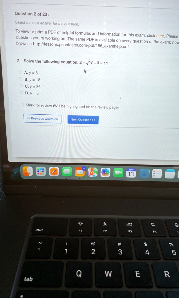 Question 2 of 20:
Select the best answer for the question.
To view or print a PDF of helpful formulas and information for this exam, click here. Please
question you're working on. The same PDF is available on every question of the exam; how
browser: http://lessons.pennfoster.com/pdf/186examhelp.pdf
2. Solve the following equation: 2 + √(4y - 3) = 11
? A. y = 6
? B. y = 18
? C. y = 36
? D. y = 3
Mark for review (Will be highlighted on the review page)
<< Previous Question
Next Question >>