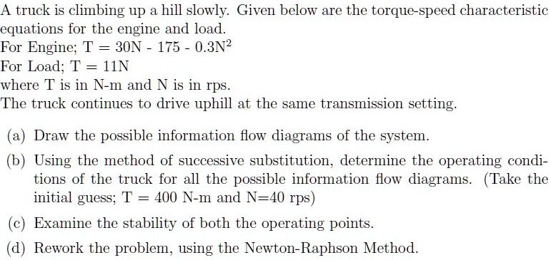 A truck is climbing up a hill slowly. Given below are the torque-speed characteristic equations for the engine and load.
For Engine; T = 30N - 175 - 0.3N^2
For Load; T = 11N
where T is in N-m and N is in rps.
The truck continues to drive uphill at the same transmission setting.

(a) Draw the possible information flow diagrams of the system.
(b) Using the method of successive substitution, determine the operating conditions of the truck for all the possible information flow diagrams. (Take the initial guess; T = 400 N-m and N=40 rps)
(c) Examine the stability of both the operating points.
(d) Rework the problem, using the Newton-Raphson Method.