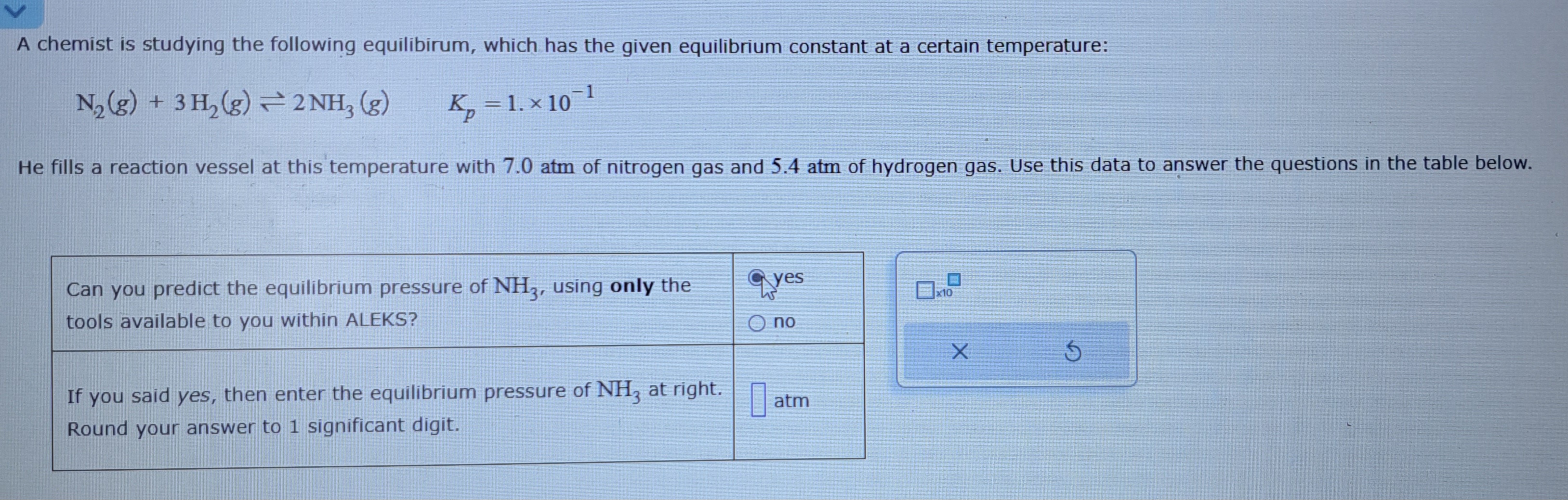 A chemist is studying the following equilibirum, which has the given equilibrium constant at a certain temperature:

N2(g) + 3 H2(g) ? 2 NH3(g)     Kp = 1. x 10^-1

He fills a reaction vessel at this temperature with 7.0 atm of nitrogen gas and 5.4 atm of hydrogen gas. Use this data to answer the questions in the table below.

Can you predict the equilibrium pressure of NH3, using only the tools available to you within ALEKS?
yes
no

If you said yes, then enter the equilibrium pressure of NH3 at right. Round your answer to 1 significant digit.
atm