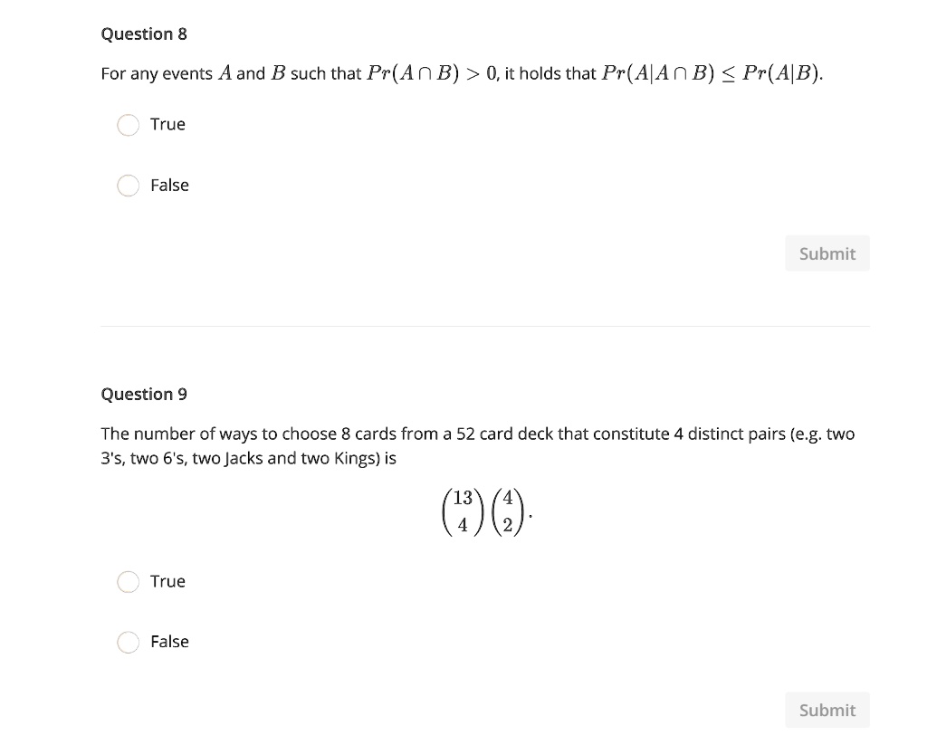 Question 8
For any events A and B such that Pr(A ? B) > 0, it holds that Pr(A|A ? B) ? Pr(A|B).
True
False
Question 9
The number of ways to choose 8 cards from a 52 card deck that constitute 4 distinct pairs (e.g. two 3's, two 6's, two Jacks and two Kings) is
(13 4)(4 2)^4.
True
False