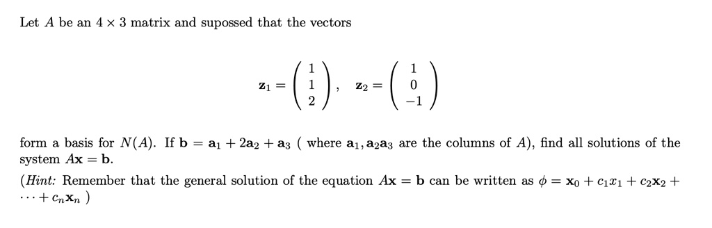 Let A be an 4 × 3 matrix and supossed that the vectors

z1 = ? 1 ?
     ? 1 ?
     ? 2 ? , z2 = ?  1 ?
                    ?  0 ?
                    ? -1 ?

form a basis for N(A). If b = a1 + 2a2 + a3 ( where a1, a2, a3 are the columns of A), find all solutions of the system Ax = b.
(Hint: Remember that the general solution of the equation Ax = b can be written as ? = x0 + c1x1 + c2x2 + ... + cnxn )