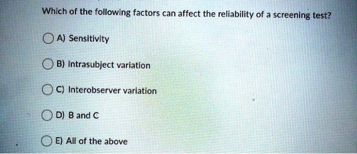 Which of the following factors can affect the reliability of a screening test?
A) Sensitivity
B) Intrasubject variation
C) Interobserver variation
D) B and C
E) All of the above