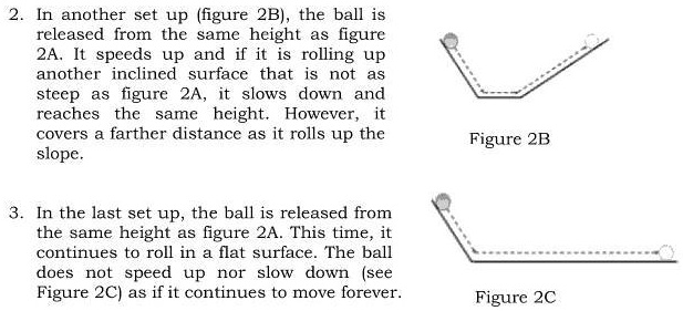 2. In another set up (figure 2B), the ball is
released from the same height as figure
2A. It speeds up and if it is rolling up
another inclined surface that is not as
steep as figure 2A, it slows down and
reaches the same height. However, it
covers a farther distance as it rolls up the
slope.
Figure 2B
3. In the last set up, the ball is released from
the same height as figure 2A. This time, it
continues to roll in a flat surface. The ball
does not speed up nor slow down (see
Figure 2C) as if it continues to move forever.
Figure 2C