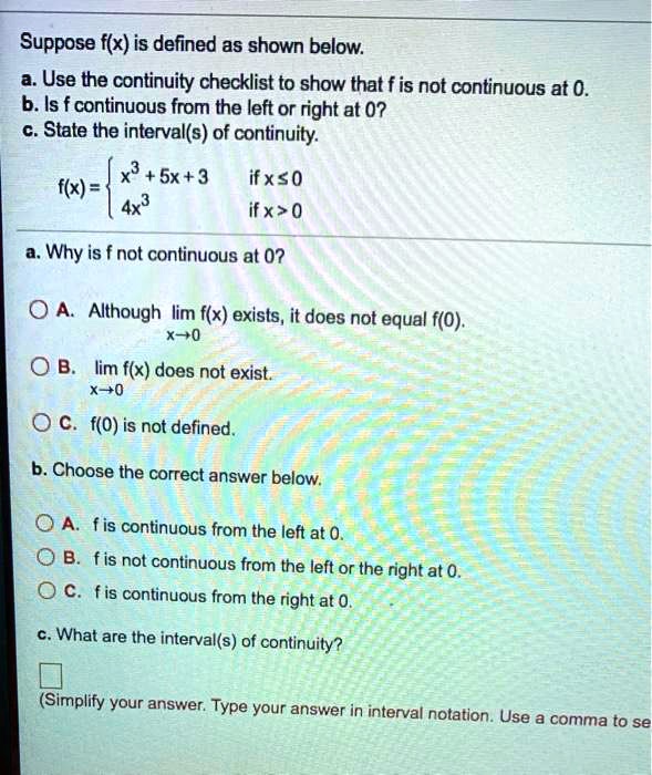 Suppose f(x) is defined as shown below.
a. Use the continuity checklist to show that f is not continuous at 0.
b. Is f continuous from the left or right at 0?
c. State the interval(s) of continuity.
f(x) = 
x^3 + 5x + 3 if x <= 0
4x^3 if x > 0
a. Why is f not continuous at 0?
A. Although lim x->0 f(x) exists, it does not equal f(0).
B. lim x->0 f(x) does not exist.
C. f(0) is not defined.
b. Choose the correct answer below.
A. f is continuous from the left at 0.
B. f is not continuous from the left or the right at 0.
C. f is continuous from the right at 0.
c. What are the interval(s) of continuity?
(Simplify your answer. Type your answer in interval notation. Use a comma to se