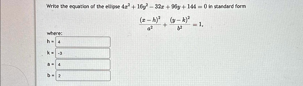 Write the equation of the ellipse 4x^2 + 16y^2 - 32x + 96y + 144 = 0 in standard form
((x - h)^2)/(a^2) + ((y - k)^2)/(b^2) = 1,
where:
h = 4
k = -3
a = 4
b = 2