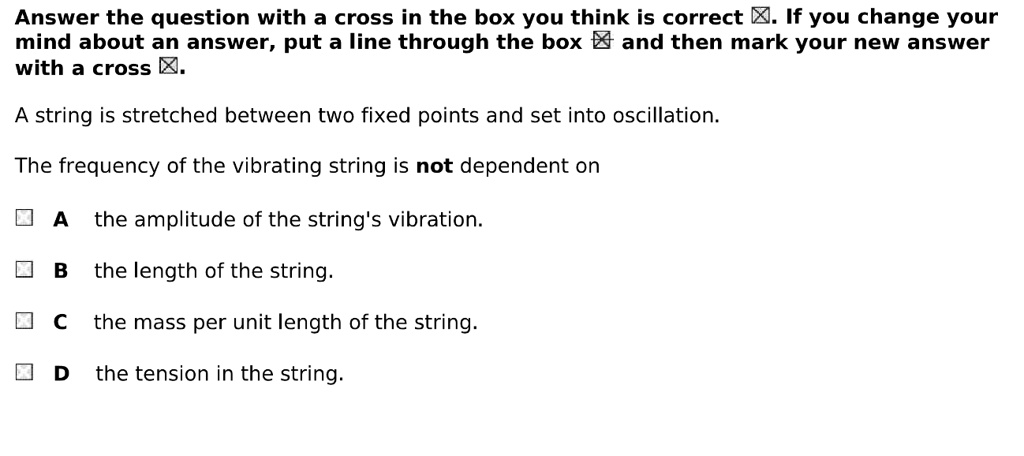 A string is stretched between two fixed points and set into oscillation.

The frequency of the vibrating string is not dependent on

A the amplitude of the string's vibration.
B the length of the string.
C the mass per unit length of the string.
D the tension in the string.