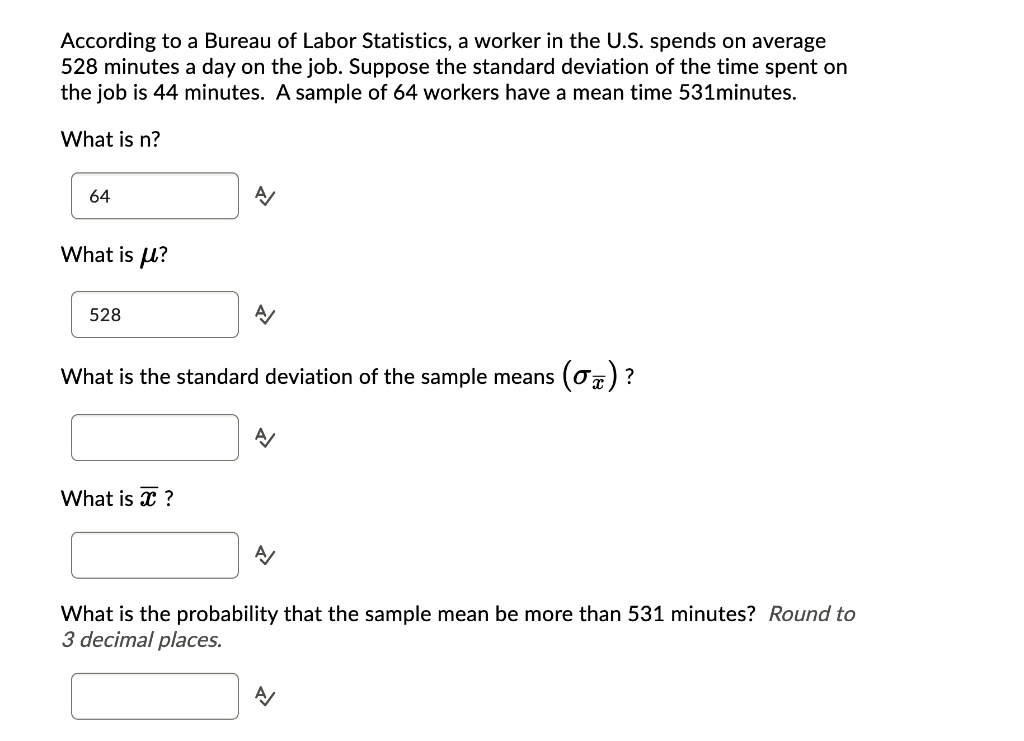 According to a Bureau of Labor Statistics, a worker in the U.S. spends on average
528 minutes a day on the job. Suppose the standard deviation of the time spent on
the job is 44 minutes. A sample of 64 workers have a mean time 531minutes.
What is n?
64
What is mu?
528
What is the standard deviation of the sample means (sigmaarx)?
What is arx?
What is the probability that the sample mean be more than 531 minutes? Round to
3 decimal places.