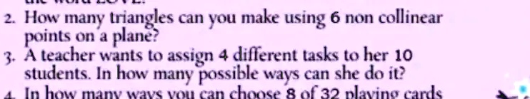 2. How many triangles can you make using 6 non collinear points on a plane?
3. A teacher wants to assign 4 different tasks to her 10 students. In how many possible ways can she do it?
4. In how many ways you can choose 8 of 32 playing cards