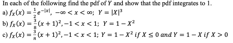 In each of the following find the pdf of Y and show that the pdf integrates to 1.
a) fX(x) = ½ e^-|x|, -? < x < ?; Y = |X|^3
b) fX(x) = 3/8 (x + 1)², -1 < x < 1; Y = 1 - X²
c) fX(x) = 3/8 (x + 1)², -1 < x < 1; Y = 1 - X² if X ? 0 and Y = 1 - X if X > 0