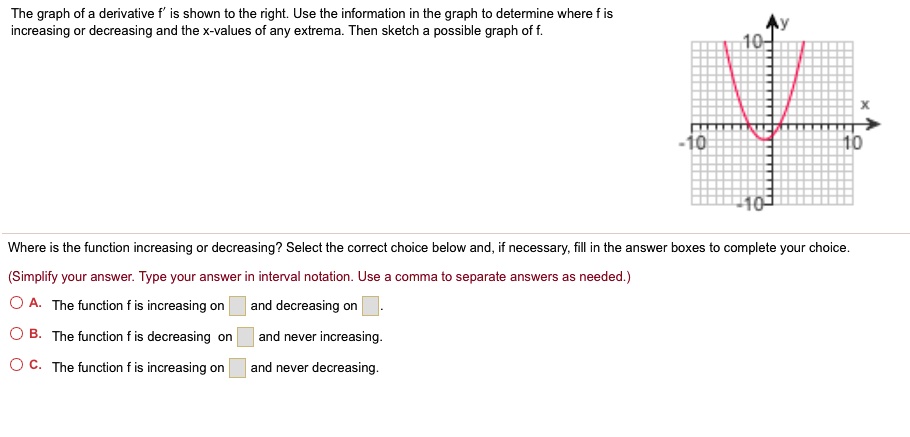 The graph of a derivative f' is shown to the right. Use the information in the graph to determine where f is increasing or decreasing and the x-values of any extrema. Then sketch a possible graph of f.
Where is the function increasing or decreasing? Select the correct choice below and, if necessary, fill in the answer boxes to complete your choice.
(Simplify your answer. Type your answer in interval notation. Use a comma to separate answers as needed.)
A. The function f is increasing on and decreasing on .
B. The function f is decreasing on and never increasing.
C. The function f is increasing on and never decreasing.