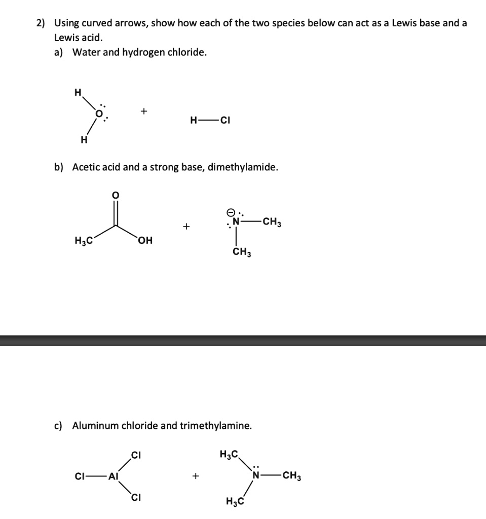 2) Using curved arrows, show how each of the two species below can act as a Lewis base and a Lewis acid.
a) Water and hydrogen chloride.
b) Acetic acid and a strong base, dimethylamide.
c) Aluminum chloride and trimethylamine.