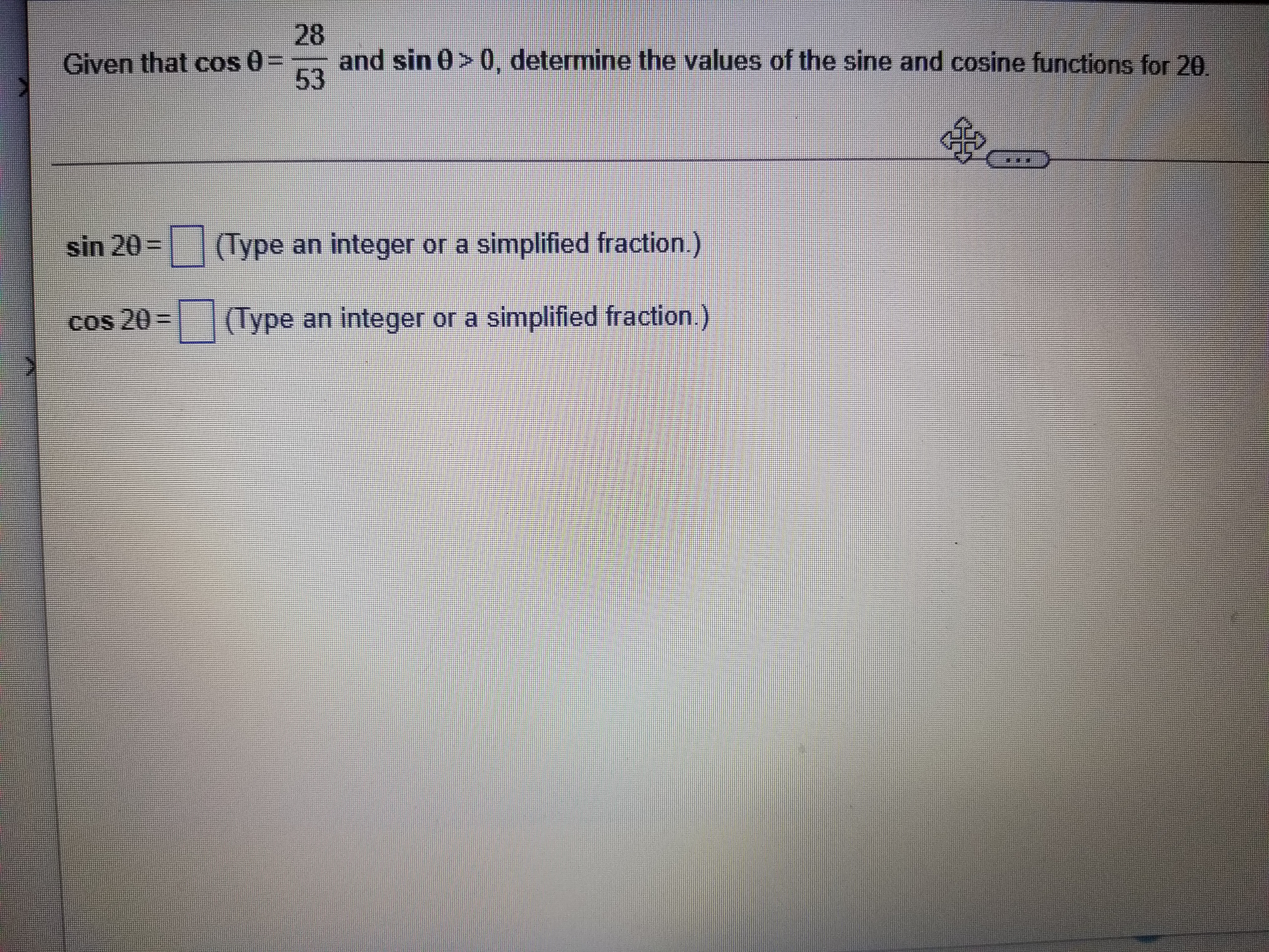 Given that cos ? = 28/53 and sin ? > 0, determine the values of the sine and cosine functions for 2?.

sin 2? = ? (Type an integer or a simplified fraction.)
cos 2? = ? (Type an integer or a simplified fraction.)
