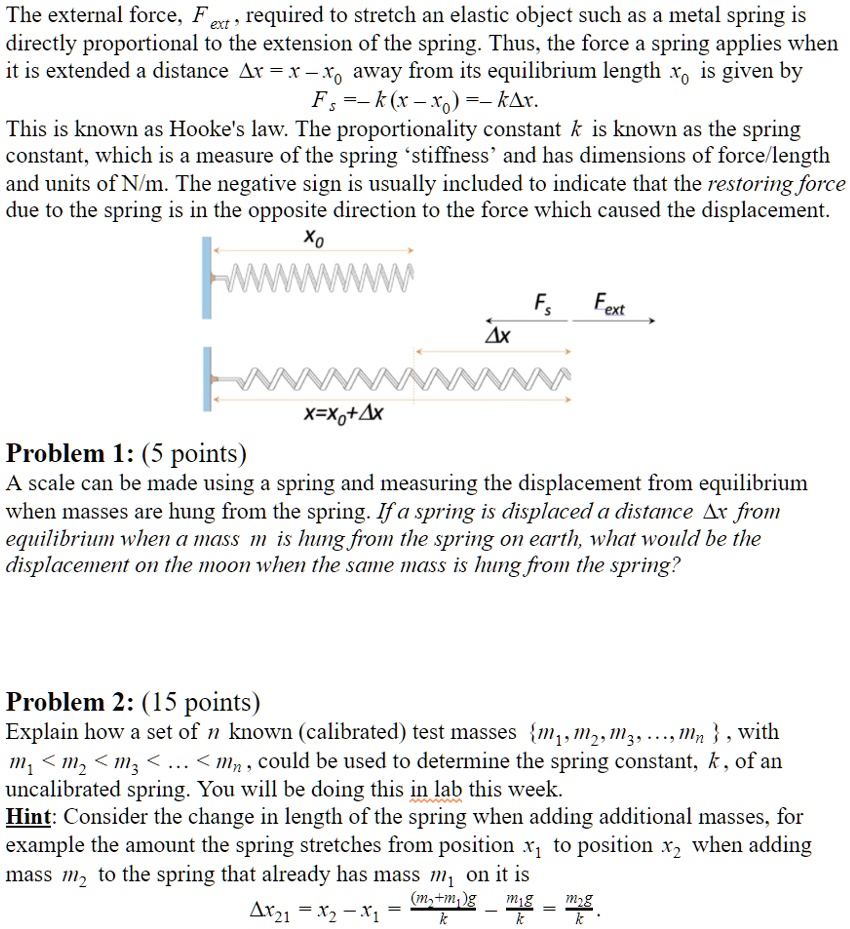 The external force, Fext, required to stretch an elastic object such as a metal spring is directly proportional to the extension of the spring. Thus, the force a spring applies when it is extended a distance ?x = x - x0 away from its equilibrium length x0 is given by
Fs = -k(x - x0) = -k?x.
This is known as Hooke's law. The proportionality constant k is known as the spring constant, which is a measure of the spring 'stiffness' and has dimensions of force/length and units of N/m. The negative sign is usually included to indicate that the restoring force due to the spring is in the opposite direction to the force which caused the displacement.
x0
Fs Fext
?x
x=x0+?x
Problem 1: (5 points)
A scale can be made using a spring and measuring the displacement from equilibrium when masses are hung from the spring. If a spring is displaced a distance ?x from equilibrium when a mass m is hung from the spring on earth, what would be the displacement on the moon when the same mass is hung from the spring?
Problem 2: (15 points)
Explain how a set of n known (calibrated) test masses m1, m2, m3, ..., mn, with m1 < m2 < m3 < ... < mn, could be used to determine the spring constant, k, of an uncalibrated spring. You will be doing this in lab this week.
Hint: Consider the change in length of the spring when adding additional masses, for example the amount the spring stretches from position x1 to position x2 when adding mass m2 to the spring that already has mass m1 on it is
?x21 = x2 - x1 = ((m2+m1)g)/k - (m1g)/k = (m2g)/k.