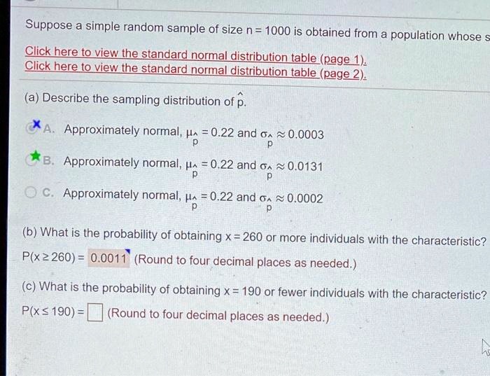 Suppose a simple random sample of size n = 1000 is obtained from a population whose
(a) Describe the sampling distribution of p^.
A. Approximately normal, ?p^ = 0.22 and ?p^ ? 0.0003
B. Approximately normal, ?p^ = 0.22 and ?p^ ? 0.0131
C. Approximately normal, ?p^ = 0.22 and ?p^ ? 0.0002

(b) What is the probability of obtaining x = 260 or more individuals with the characteristic?
P(x ? 260) = 0.0011 (Round to four decimal places as needed.)

(c) What is the probability of obtaining x = 190 or fewer individuals with the characteristic?
P(x ? 190) = (Round to four decimal places as needed.)