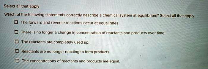 Select all that apply
Which of the following statements correctly describe a chemical system at equilibrium? Select all that apply.
? The forward and reverse reactions occur at equal rates.
? There is no longer a change in concentration of reactants and products over time.
? The reactants are completely used up.
? Reactants are no longer reacting to form products.
? The concentrations of reactants and products are equal.