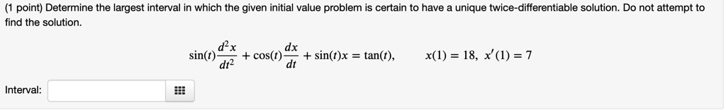 Determine the largest interval in which the given initial value problem is certain to have a unique twice-differentiable solution. Do not attempt to find the solution.
sin(t) d^2x/dt^2 + cos(t) dx/dt + sin(t)x = tan(t), x(1) = 18, x'(1) = 7
Interval: