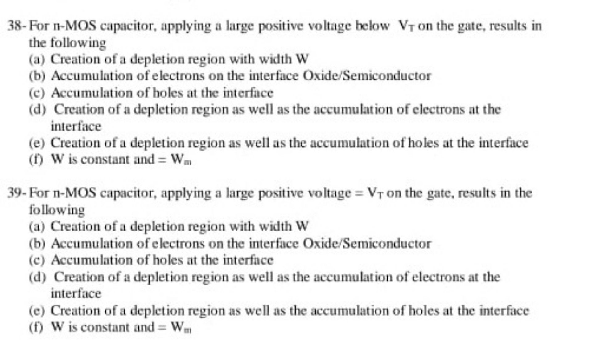 38- For n-MOS capacitor, applying a large positive voltage below VT on the gate, results in the following
(a) Creation of a depletion region with width W
(b) Accumulation of electrons on the interface Oxide/Semiconductor
(c) Accumulation of holes at the interface
(d) Creation of a depletion region as well as the accumulation of electrons at the interface
(e) Creation of a depletion region as well as the accumulation of holes at the interface
(f) W is constant and = Wm

39- For n-MOS capacitor, applying a large positive voltage = VT on the gate, results in the following
(a) Creation of a depletion region with width W
(b) Accumulation of electrons on the interface Oxide/Semiconductor
(c) Accumulation of holes at the interface
(d) Creation of a depletion region as well as the accumulation of electrons at the interface
(e) Creation of a depletion region as well as the accumulation of holes at the interface
(f) W is constant and = Wm