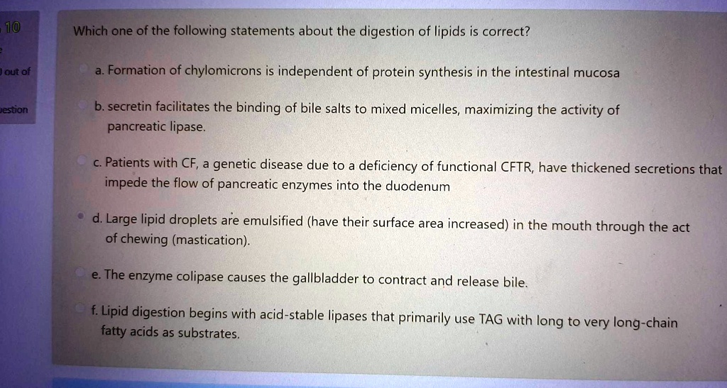 Which one of the following statements about the digestion of lipids is correct?

a. Formation of chylomicrons is independent of protein synthesis in the intestinal mucosa

b. secretin facilitates the binding of bile salts to mixed micelles, maximizing the activity of
pancreatic lipase.

c. Patients with CF, a genetic disease due to a deficiency of functional CFTR, have thickened secretions that
impede the flow of pancreatic enzymes into the duodenum

d. Large lipid droplets are emulsified (have their surface area increased) in the mouth through the act
of chewing (mastication).

e. The enzyme colipase causes the gallbladder to contract and release bile.

f. Lipid digestion begins with acid-stable lipases that primarily use TAG with long to very long-chain
fatty acids as substrates.