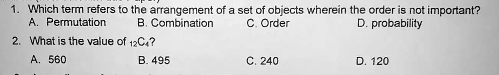 1. Which term refers to the arrangement of a set of objects wherein the order is not important?
A. Permutation
B. Combination
C. Order
D. probability
2. What is the value of 12C4?
A. 560
B. 495
C. 240
D. 120