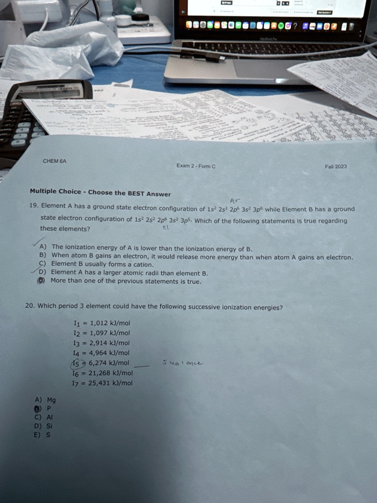 CHEM 6A
Exam 2-Form C
Fall 2023
Multiple Choice - Choose the BEST Answer
Ar
19. Element A has a ground state electron configuration of 1s^2 2s^2 2p^6 3s^2 3p^6 while Element B has a ground
state electron configuration of 1s^2 2s^2 2p^6 3s^2 3p^5. Which of the following statements is true regarding
these elements?
cl
A) The ionization energy of A is lower than the ionization energy of B.
B) When atom B gains an electron, it would release more energy than when atom A gains an electron.
C) Element B usually forms a cation.
D) Element A has a larger atomic radii than element B.
E) More than one of the previous statements is true.
20. Which period 3 element could have the following successive ionization energies?
I1 = 1,012  kJ/mol
I2 = 1,097  kJ/mol
I3 = 2,914  kJ/mol
I4 = 4,964  kJ/mol
I5 = 6,274  kJ/mol
I6 = 21,268  kJ/mol
I7 = 25,431  kJ/mol
Jual cnie
A) Mg
B) P
C) Al
D) Si
E) S
