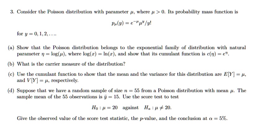 3. Consider the Poisson distribution with parameter ?, where ? > 0. Its probability mass function is
p?(y) = e^-??^y/y!
for y = 0, 1, 2, ....
(a) Show that the Poisson distribution belongs to the exponential family of distribution with natural parameter ? = log(?), where log(x) = ln(x), and show that its cumulant function is c(?) = e^?.
(b) What is the carrier measure of the distribution?
(c) Use the cumulant function to show that the mean and the variance for this distribution are E[Y] = ?, and V[Y] = ?, respectively.
(d) Suppose that we have a random sample of size n = 55 from a Poisson distribution with mean ?. The sample mean of the 55 observations is ? = 15. Use the score test to test
H0 : ? = 20 against Ha : ? ? 20.
Give the observed value of the score test statistic, the p-value, and the conclusion at ? = 5%.