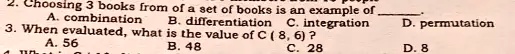 2. Choosing 3 books from of a set of books is an example of 

A. combination
B. differentiation
C. integration
D. permutation
3. When evaluated, what is the value of C(8, 6)?
A. 56
B. 48
C. 28
D. 8