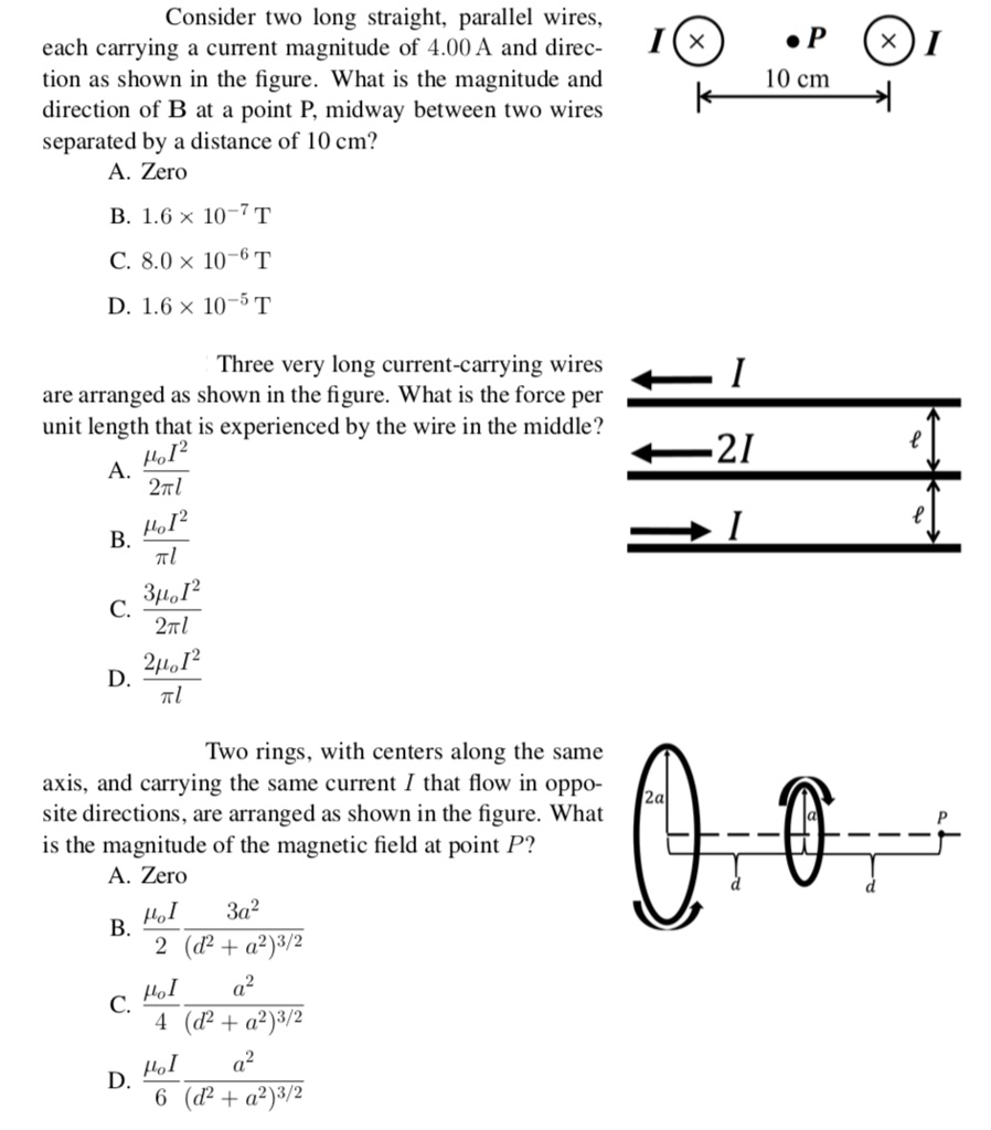 Consider two long straight, parallel wires, each carrying a current magnitude of 4.00 A and direction as shown in the figure. What is the magnitude and direction of B at a point P, midway between two wires separated by a distance of 10 cm?
A. Zero
B. 1.6    times; 10?? T
C. 8.0    times; 10?? T
D. 1.6    times; 10?? T

Three very long current-carrying wires are arranged as shown in the figure. What is the force per unit length that is experienced by the wire in the middle?
A. ??I² / 2?l
B. ??I² / ?l
C. 3??I² / 2?l
D. 2??I² / ?l

Two rings, with centers along the same axis, and carrying the same current I that flow in opposite directions, are arranged as shown in the figure. What is the magnitude of the magnetic field at point P?
A. Zero
B. ??I / 2 * 3a² / (d² + a²)³?²
C. ??I / 4 * a² / (d² + a²)³?²
D. ??I / 6 * a² / (d² + a²)³?²