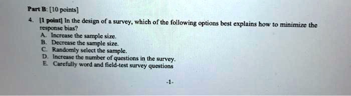 Part B: [10 points]
4. [1 point] In the design of a survey, which of the following options best explains how to minimize the
response bias?
A. Increase the sample size.
B. Decrease the sample size.
C. Randomly select the sample.
D. Increase the number of questions in the survey.
E. Carefully word and field-test survey questions
-1-