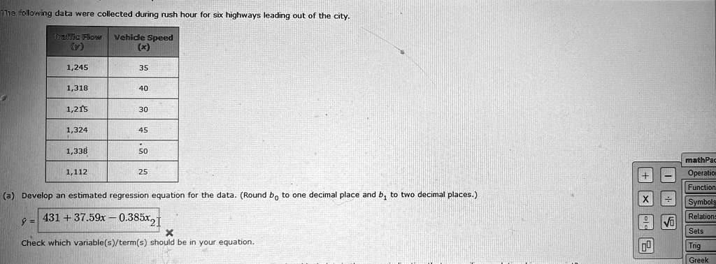 The following data were collected during rush hour for six highways leading out of the city.
Traffic Flow
(y)
Vehicle Speed
(x)
1,245
35
1,318
40
1,215
30
1,324
45
1,338
50
1,112
25
(a) Develop an estimated regression equation for the data. (Round b0 to one decimal place and b1 to two decimal places.)
ŷ = 431 + 37.59x - 0.385x^2
Check which variable(s)/term(s) should be in your equation.