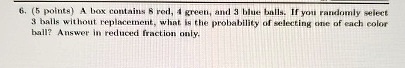 6. (5 points) A box contains 8 red, 4 green, and 3 blue balls. If you randomly select 3 balls without replacement, what is the probability of selecting one of each color ball? Answer in reduced fraction only.
