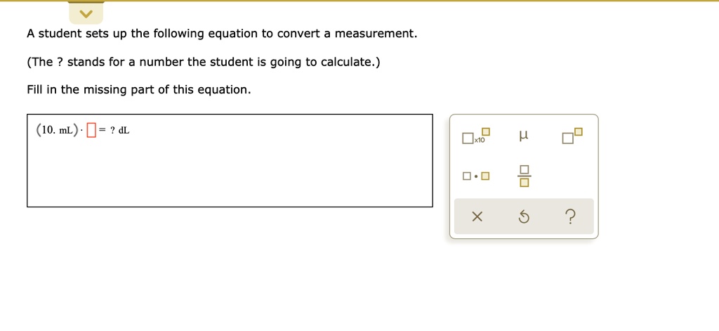 A student sets up the following equation to convert a measurement.
(The ? stands for a number the student is going to calculate.)
Fill in the missing part of this equation.
(10. mL) · [] = ? dL