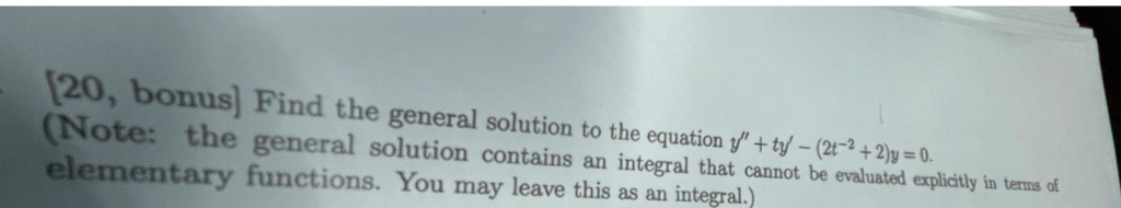 [20, bonus] Find the general solution to the equation y” + ty' - (2t^2 + 2)y = 0.
(Note: the general solution contains an integral that cannot be evaluated explicitly in terms of elementary functions. You may leave this as an integral.)