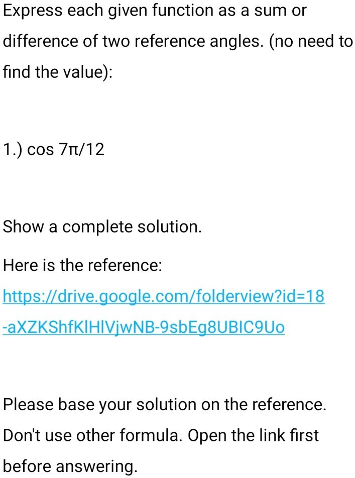 Express each given function as a sum or
difference of two reference angles. (no need to
find the value):
1.) cos 7?/12
Show a complete solution.
Here is the reference:
https://drive.google.com/folderview?id=18
-aXZKShfKIHIVjwNB-9sbEg8UBIC9Uo
Please base your solution on the reference.
Don't use other formula. Open the link first
before answering.