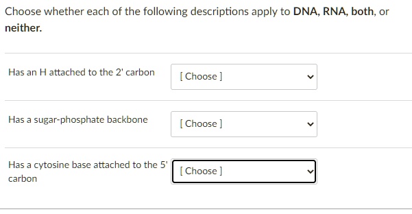 Choose whether each of the following descriptions apply to DNA, RNA, both, or neither.
Has an H attached to the 2' carbon
Has a sugar-phosphate backbone
Has a cytosine base attached to the 5' carbon