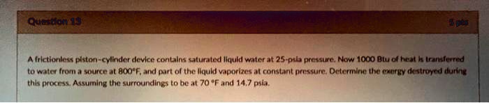 Question 13
A frictionless piston-cylinder device contains saturated liquid water at 25-psia pressure. Now 1000 Btu of heat is transferred
to water from a source at 800°F, and part of the liquid vaporizes at constant pressure. Determine the exergy destroyed during
this process. Assuming the surroundings to be at 70 °F and 14.7 psia.