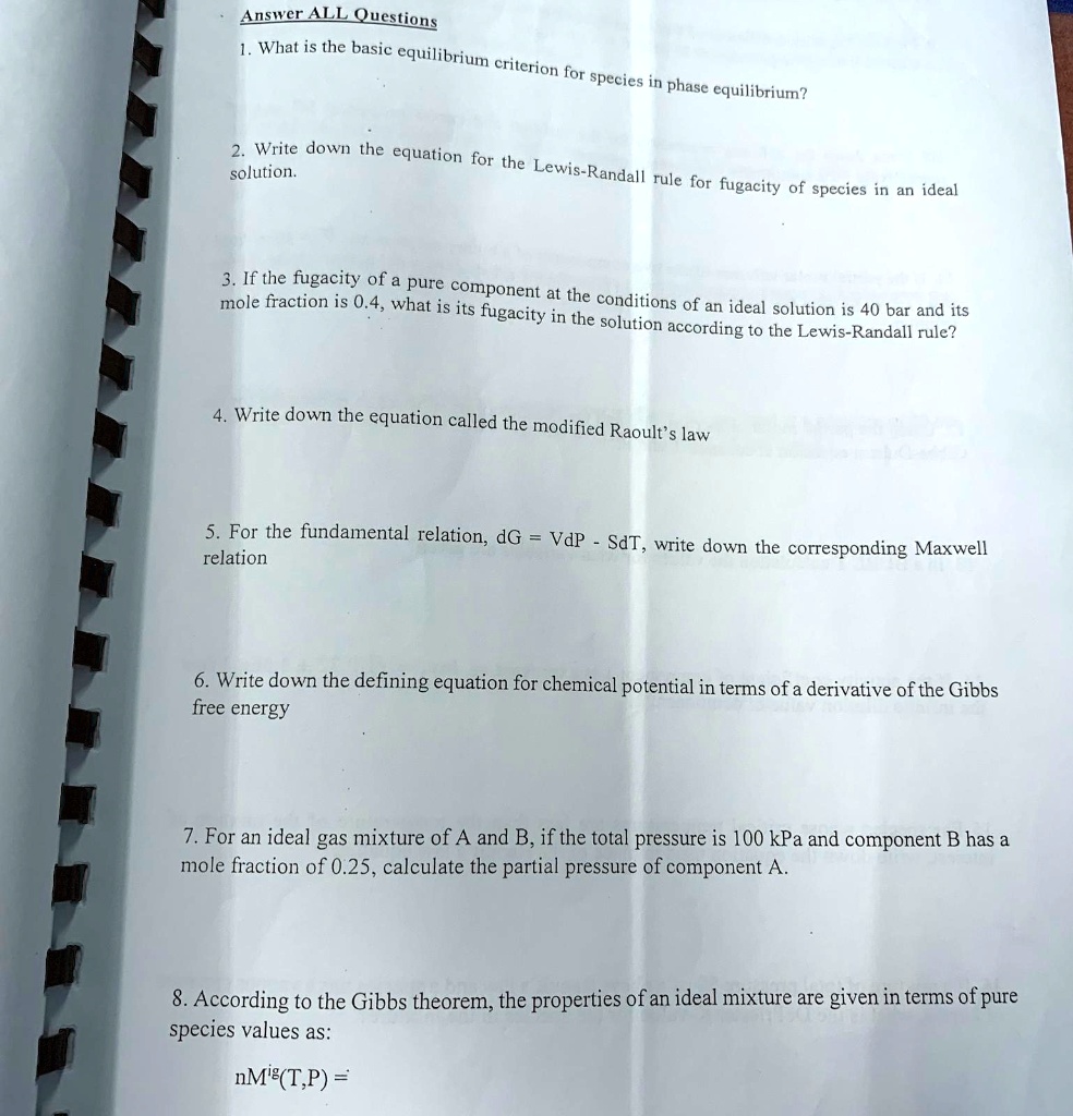 Answer ALL Questions
1. What is the basic equilibrium criterion for species in phase equilibrium?
2. Write down the equation for the Lewis-Randall rule for fugacity of species in an ideal
solution.
3. If the fugacity of a pure component at the conditions of an ideal solution is 40 bar and its
mole fraction is 0.4, what is its fugacity in the solution according to the Lewis-Randall rule?
4. Write down the equation called the modified Raoult's law
5. For the fundamental relation, dG = VdP - SdT, write down the corresponding Maxwell
relation
6. Write down the defining equation for chemical potential in terms of a derivative of the Gibbs
free energy
7. For an ideal gas mixture of A and B, if the total pressure is 100 kPa and component B has a
mole fraction of 0.25, calculate the partial pressure of component A.
8. According to the Gibbs theorem, the properties of an ideal mixture are given in terms of pure
species values as:
nM(T,P) =