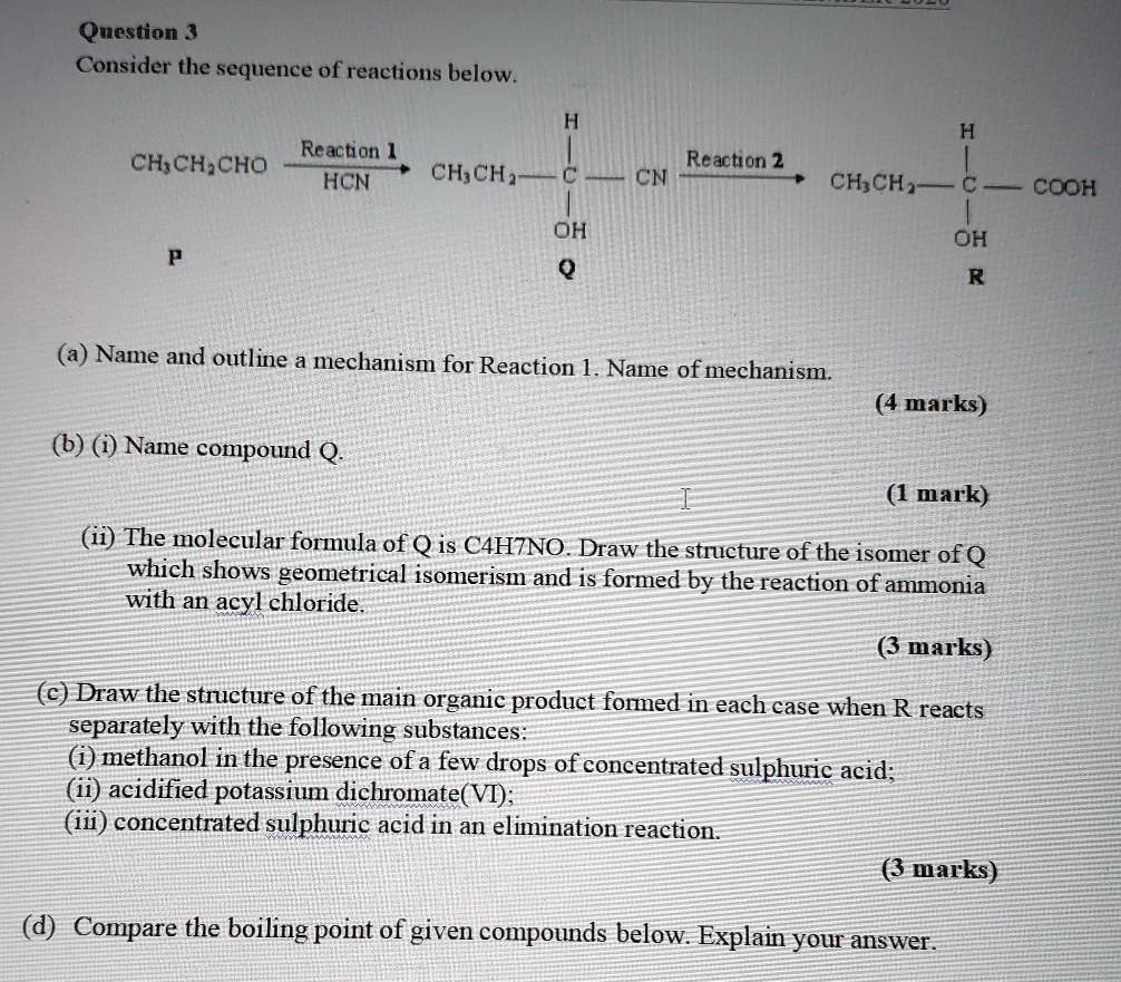 Question 3
Consider the sequence of reactions below.
H
H
CH3CH2CHO
Reaction 1
HCN
Reaction 2
CH3CH2
C
CN
CH3CH2
C
COOH
P
OH
Q
OH
R
(a) Name and outline a mechanism for Reaction 1. Name of mechanism.
(4 marks)
(b) (i) Name compound Q.
(1 mark)
(ii) The molecular formula of Q is C4H7NO. Draw the structure of the isomer of Q
which shows geometrical isomerism and is formed by the reaction of ammonia
with an acyl chloride.
(3 marks)
(c) Draw the structure of the main organic product formed in each case when R reacts
separately with the following substances:
(i) methanol in the presence of a few drops of concentrated sulphuric acid;
(ii) acidified potassium dichromate (VI);
(iii) concentrated sulphuric acid in an elimination reaction.
(3 marks)
(d) Compare the boiling point of given compounds below. Explain your answer.