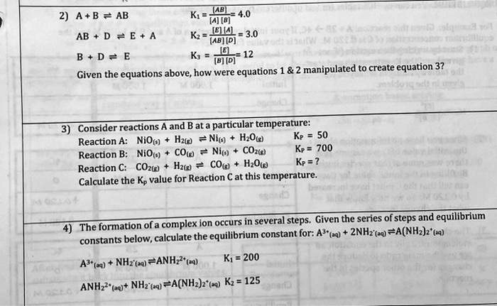2) A + B ? AB K1 = [AB] / ([A][B]) = 4.0
AB + D ? E + A K2 = ([E][A]) / ([AB][D]) = 3.0
B + D ? E K3 = [E] / ([B][D]) = 12
Given the equations above, how were equations 1     2 manipulated to create equation 3?

3) Consider reactions A and B at a particular temperature:
Reaction A: NiO(s) + H2(g) ? Ni(s) + H2O(g) Kp = 50
Reaction B: NiO(s) + CO(g) ? Ni(s) + CO2(g) Kp = 700
Reaction C: CO2(g) + H2(g) ? CO(g) + H2O(g) Kp = ?
Calculate the Kp value for Reaction C at this temperature.

4) The formation of a complex ion occurs in several steps. Given the series of steps and equilibrium constants below, calculate the equilibrium constant for: A3+(aq) + 2NH2-(aq) ? A(NH2)2+(aq)
A3+(aq) + NH2-(aq) ? ANH2^2+(aq) K1 = 200
ANH2^2+(aq) + NH2-(aq) ? A(NH2)2+(aq) K2 = 125