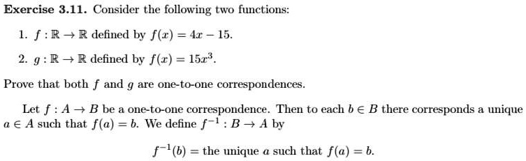 Consider the following two functions:
1. f: mathbbR 	o mathbbR defined by f(x) = 4x - 15.
2. g: mathbbR 	o mathbbR defined by f(x) = 15x^3.
Prove that both f and g are one-to-one correspondences.
Let f: A 	o B be a one-to-one correspondence. Then to each b in B there corresponds a unique
a in A such that f(a) = b. We define f^-1: B 	o A by
f^-1(b) = the unique a such that f(a) = b.