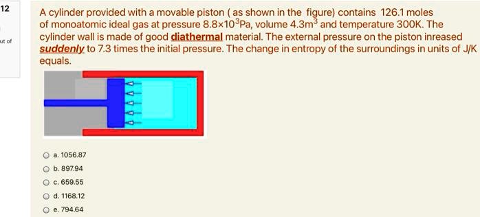 A cylinder provided with a movable piston (as shown in the figure) contains 126.1 moles of monoatomic ideal gas at pressure 8.8 × 10^3Pa, volume 4.3m^3 and temperature 300K. The cylinder wall is made of good diathermal material. The external pressure on the piston increased suddenly to 7.3 times the initial pressure. The change in entropy of the surroundings in units of J/K equals.
a. 1056.87
b. 897.94
c. 659.55
d. 1168.12
e. 794.64