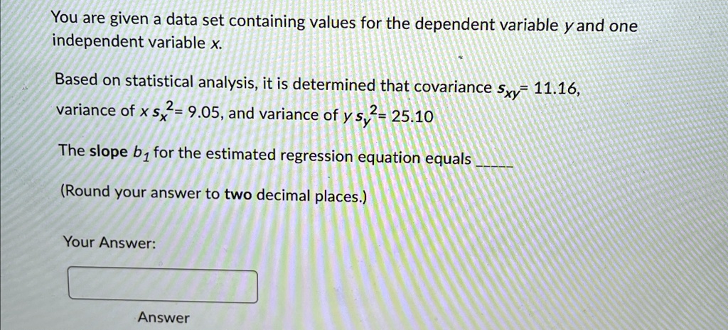 You are given a data set containing values for the dependent variable y and one independent variable x.
Based on statistical analysis, it is determined that covariance sxy = 11.16, variance of x sx^2 = 9.05, and variance of y sy^2 = 25.10
The slope b1 for the estimated regression equation equals
(Round your answer to two decimal places.)
Your Answer:
Answer