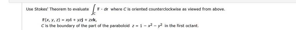 Use Stokes' Theorem to evaluate ?C F · dr where C is oriented counterclockwise as viewed from above.
F(x, y, z) = xyi + yzj + zxk,
C is the boundary of the part of the paraboloid z = 1 - x^2 - y^2 in the first octant.
