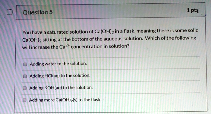 You have a saturated solution of Ca(OH)2 in a flask, meaning there is some solid Ca(OH)2 sitting at the bottom of the aqueous solution. Which of the following will increase the Ca2+ concentration in solution?

Adding water to the solution.
Adding HCl(aq) to the solution.
Adding KOH(aq) to the solution.
Adding more Ca(OH)2(s) to the flask.